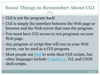 Some Things to Remember About CGI
7/5/2013
9
 CGI is not the program itself.
 CGI is simply the interface between the Web page or
browser and the Web server that runs the program.
 You must have CGI access to run programs on your
Web page.
 Any program or script that will run on your Web
server, can be used as a CGI program.
 Most people use Perl to write their CGI scripts, but
other languages include C and C++, Tcl, and UNIX
shell scripts.
 