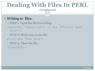 Dealing With Files In PERL
(Continued)
 Writing to files:
 STEP 1: Open the file for writing:
open(DFH, “>data.txt") || die (“Cannot Open
file”);
 STEP 2: Write data to the file:
print DFH “New Data”;
 STEP 3: Close the file:
close(DFH);
7/5/2013
90
 
