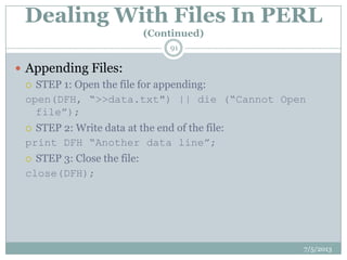 Dealing With Files In PERL
(Continued)
 Appending Files:
 STEP 1: Open the file for appending:
open(DFH, “>>data.txt") || die (“Cannot Open
file”);
 STEP 2: Write data at the end of the file:
print DFH “Another data line”;
 STEP 3: Close the file:
close(DFH);
7/5/2013
91
 