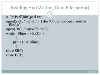 Reading And Writing Data File (script)
#!C:Perlbinperl.exe
open(SRC, “file.txt”) || die “Could not open source
file.n”;
open(DST, “>newfile.txt”);
while ( $line = <SRC> )
{
print DST $line;
}
close SRC;
close DST;
7/5/2013
93
 