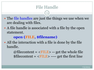 File Handle
 The file handles are just the things we use when we
are dealing with files.
 A file handle is associated with a file by the open
statement.
open (FILE, $filename)
 All the interaction with a file is done by the file
handle.
@filecontent = <FILE> -- get the whole file
$filecontent = <FILE> ---- get the first line
7/5/2013
94
 