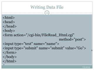 Writing Data File
#!C:Perlbinperl.exe
use CGI;
$q=new CGI;
print "Content-type: text/htmlnn";
my $name=$q->param("name");
my $outputfile="users.txt";
if (open (OUTPUT, ">>$outputfile")) # open a file
{
print OUTPUT "$namen"; # write the user name to
the file
print "<HTML><BODY>Thank you!
$name</BODY></HTML>";
}
7/5/2013
95
<html>
<head>
</head>
<body>
<form action="/cgi-bin/FileRead_Html.cgi"
method="post">
<input type="text" name="name">
<input type="submit" name="submit" value="Go">
</form>
</body>
</html>
 