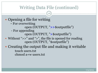 Writing Data File (continued)
 Opening a file for writing
- For overwriting
open (OUTPUT, ">>$outputfile")
- For appending
open (OUTPUT, ">$outputfile")
 Without “>>” and “>”, the file is opened for reading
open (OUTPUT, "$outputfile")
 Creating the output file and making it writable
touch users.txt
chmod a+w users.txt
7/5/2013
96
 