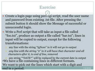 Exercise
7/5/2013
97
 Create a login page using perl-cgi script, read the user name
and password from existing .txt file. After pressing the
submit button it should show the Message of successful or
unsuccessful login.
 Write a Perl script that will take as input a file called
“foo.txt”, produce as output a file called “bar.txt”; lines in
input will be copied to output, except for the following
transformations:
 any line with the string “IgNore” in it will not go to output
 any line with the string “#” in it will have that character and all
characters after it, to end of line, removed
 any string “*DATE*” will be replaced by the current date in output
•We have a file containing lines in different formats.
We want to pick out the lines which start with a digit and
end in a period.
 