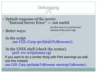 Debugging
 Default response of the server:
"Internal Server Error" --- not useful
 Better ways:
In the script
use CGI::Carp qw(fatalsToBrowser);
In the UNIX shell (check the syntax)
perl -cw scriptname.cgi
7/5/2013
98
see the error in your browser
instead of the error logs
If you want to do a similar thing with Perl warnings as well,
use this instead:
use CGI::Carp qw(fatalsToBrowser warningsToBrowser);
 