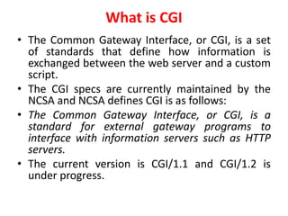 What is CGI
• The Common Gateway Interface, or CGI, is a set
of standards that define how information is
exchanged between the web server and a custom
script.
• The CGI specs are currently maintained by the
NCSA and NCSA defines CGI is as follows:
• The Common Gateway Interface, or CGI, is a
standard for external gateway programs to
interface with information servers such as HTTP
servers.
• The current version is CGI/1.1 and CGI/1.2 is
under progress.
 