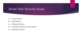 Server Side Security Issues
 1. Code Injection
 2. Data Breach
 3. Malware Infection
 4. Distributed Denial of Service Attack
 5. Malicious Insiders
 