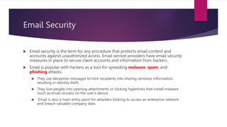 Email Security
 Email security is the term for any procedure that protects email content and
accounts against unauthorized access. Email service providers have email security
measures in place to secure client accounts and information from hackers.
 Email is popular with hackers as a tool for spreading malware, spam, and
phishing attacks.
 They use deceptive messages to trick recipients into sharing sensitive information,
resulting in identity theft.
 They lure people into opening attachments or clicking hyperlinks that install malware
(such as email viruses) on the user’s device.
 Email is also a main entry point for attackers looking to access an enterprise network
and breach valuable company data.
 