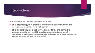 Introduction
 CGI stands for Common Gateway Interface.
 It is a technology that enables a web browser to submit forms and
connect to programs over a web server.
 It is the best way for a web server to send forms and connect to
programs on the server. CGI can also be described as a set of
standards or rules where a program or script can send data back to the
webserver where it can be processed.
 