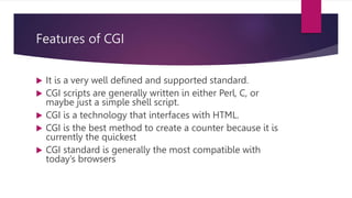 Features of CGI
 It is a very well defined and supported standard.
 CGI scripts are generally written in either Perl, C, or
maybe just a simple shell script.
 CGI is a technology that interfaces with HTML.
 CGI is the best method to create a counter because it is
currently the quickest
 CGI standard is generally the most compatible with
today’s browsers
 