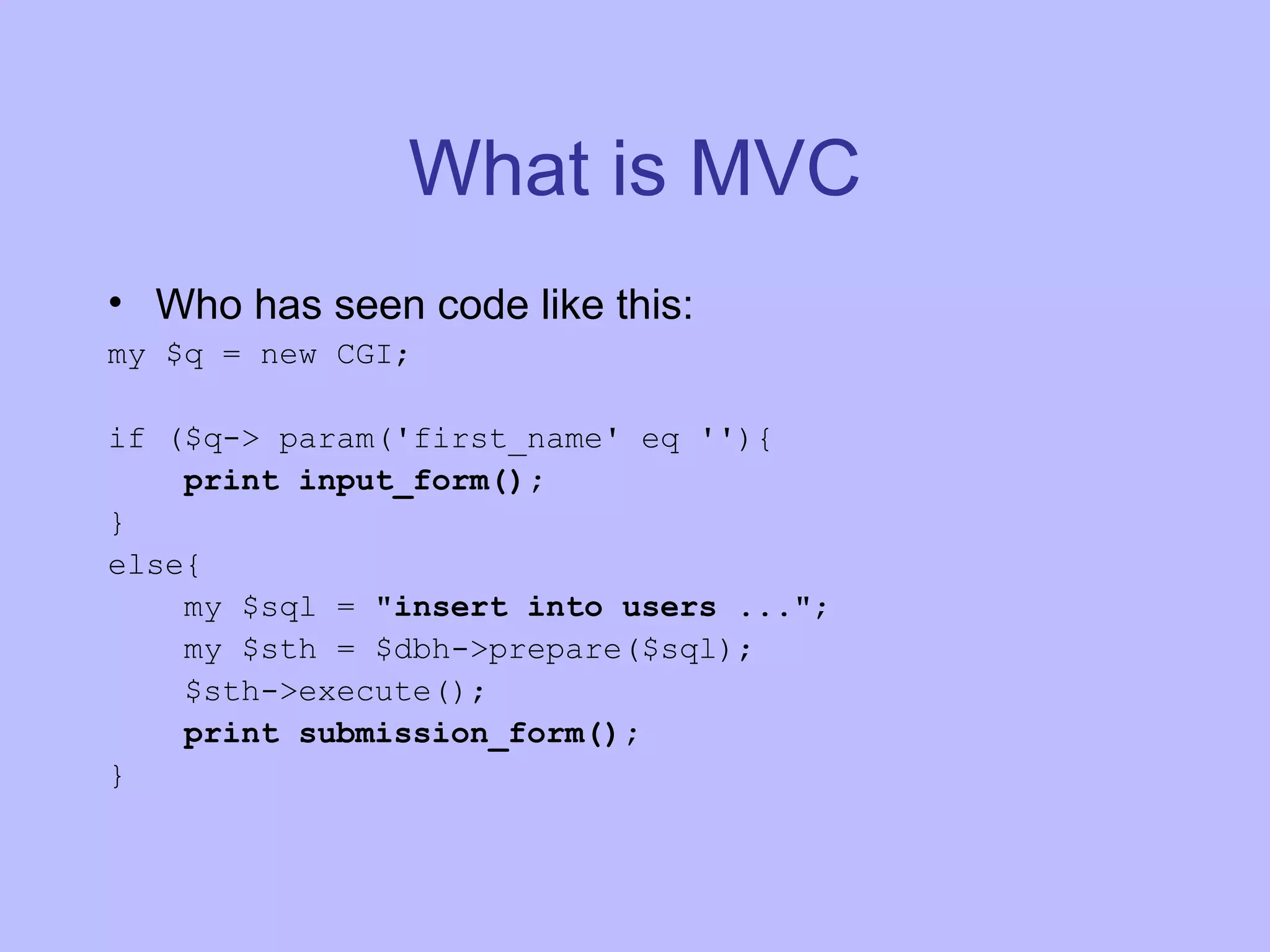 What is MVC Who has seen code like this: my $q = new CGI; if ($q-> param('first_name' eq ''){ print input_form(); } else{ my $sql = &quot;insert into users ...&quot; ; my $sth = $dbh->prepare($sql); $sth->execute(); print submission_form(); } 