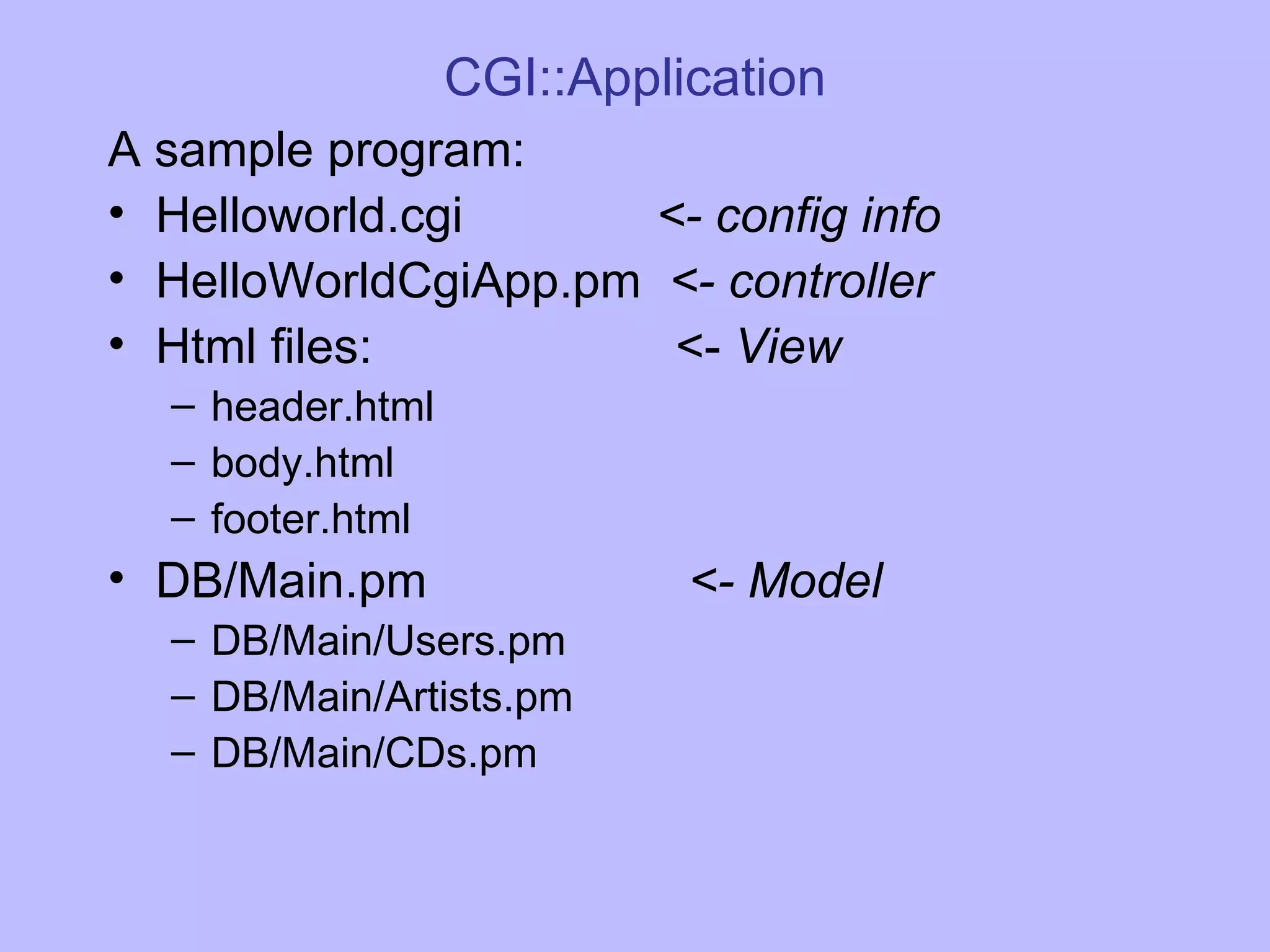 CGI::Application A sample program: Helloworld.cgi <- config info HelloWorldCgiApp.pm <- controller Html files: <- View header.html body.html footer.html DB/Main.pm <- Model DB/Main/Users.pm DB/Main/Artists.pm DB/Main/CDs.pm 