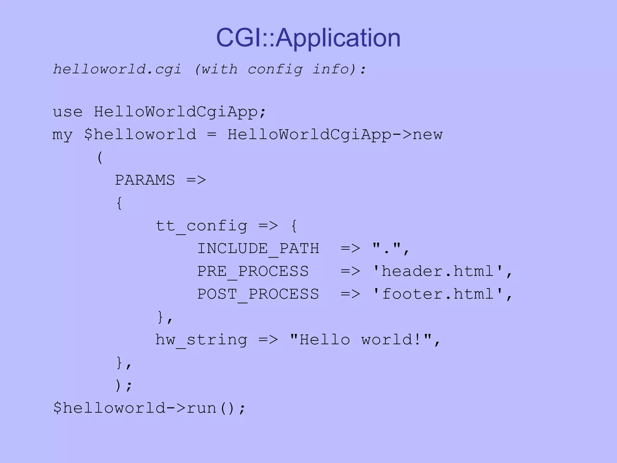 CGI::Application helloworld.cgi (with config info): use HelloWorldCgiApp; my $helloworld = HelloWorldCgiApp->new ( PARAMS => { tt_config => { INCLUDE_PATH => &quot;.&quot;, PRE_PROCESS => 'header.html', POST_PROCESS => 'footer.html', }, hw_string => &quot;Hello world!&quot;, }, ); $helloworld->run(); 
