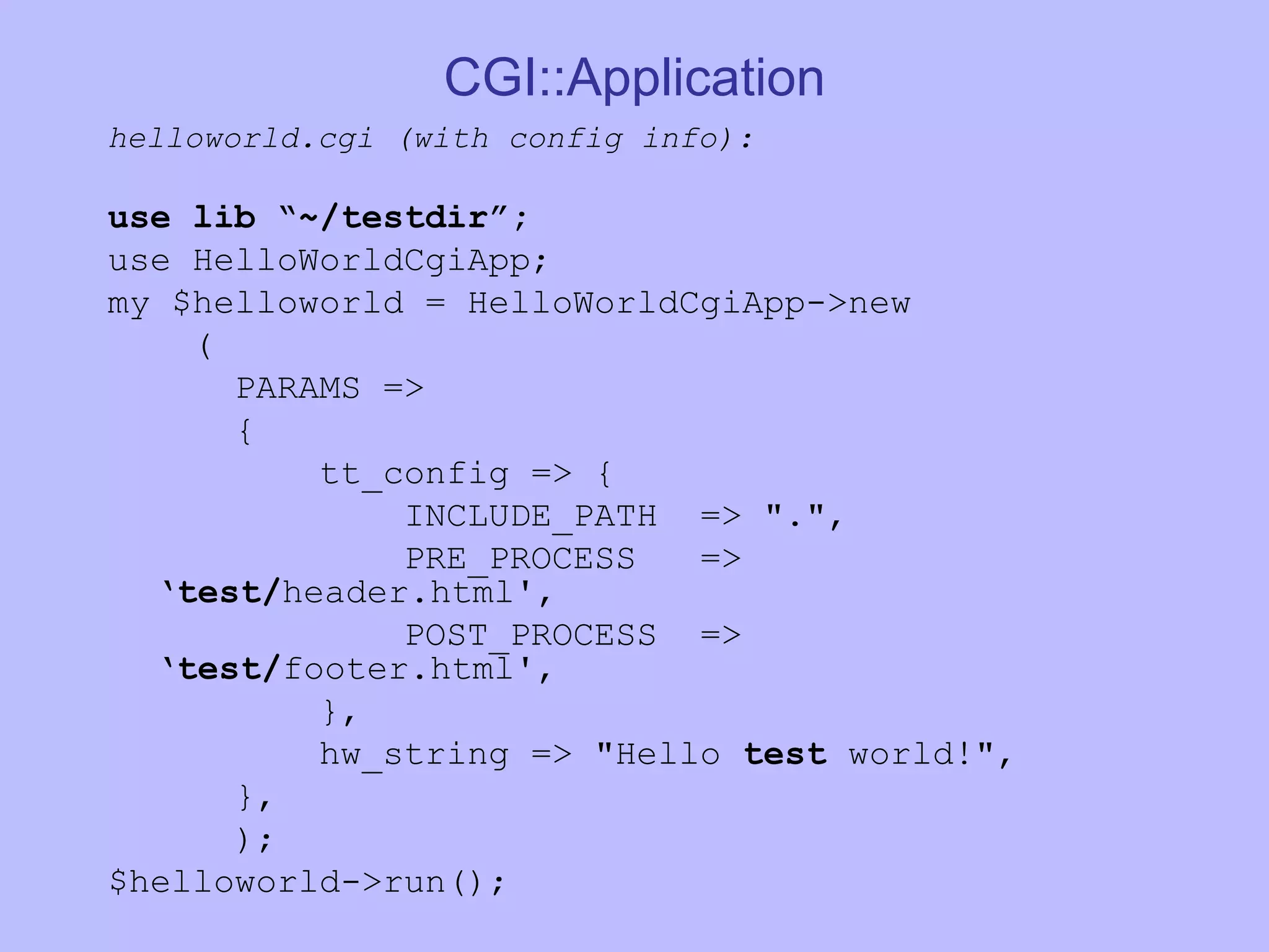 CGI::Application helloworld.cgi (with config info): use lib “~/testdir”; use HelloWorldCgiApp; my $helloworld = HelloWorldCgiApp->new ( PARAMS => { tt_config => { INCLUDE_PATH => &quot;.&quot;, PRE_PROCESS => ‘ test/ header.html', POST_PROCESS => ‘ test/ footer.html', }, hw_string => &quot;Hello test world!&quot;, }, ); $helloworld->run(); 