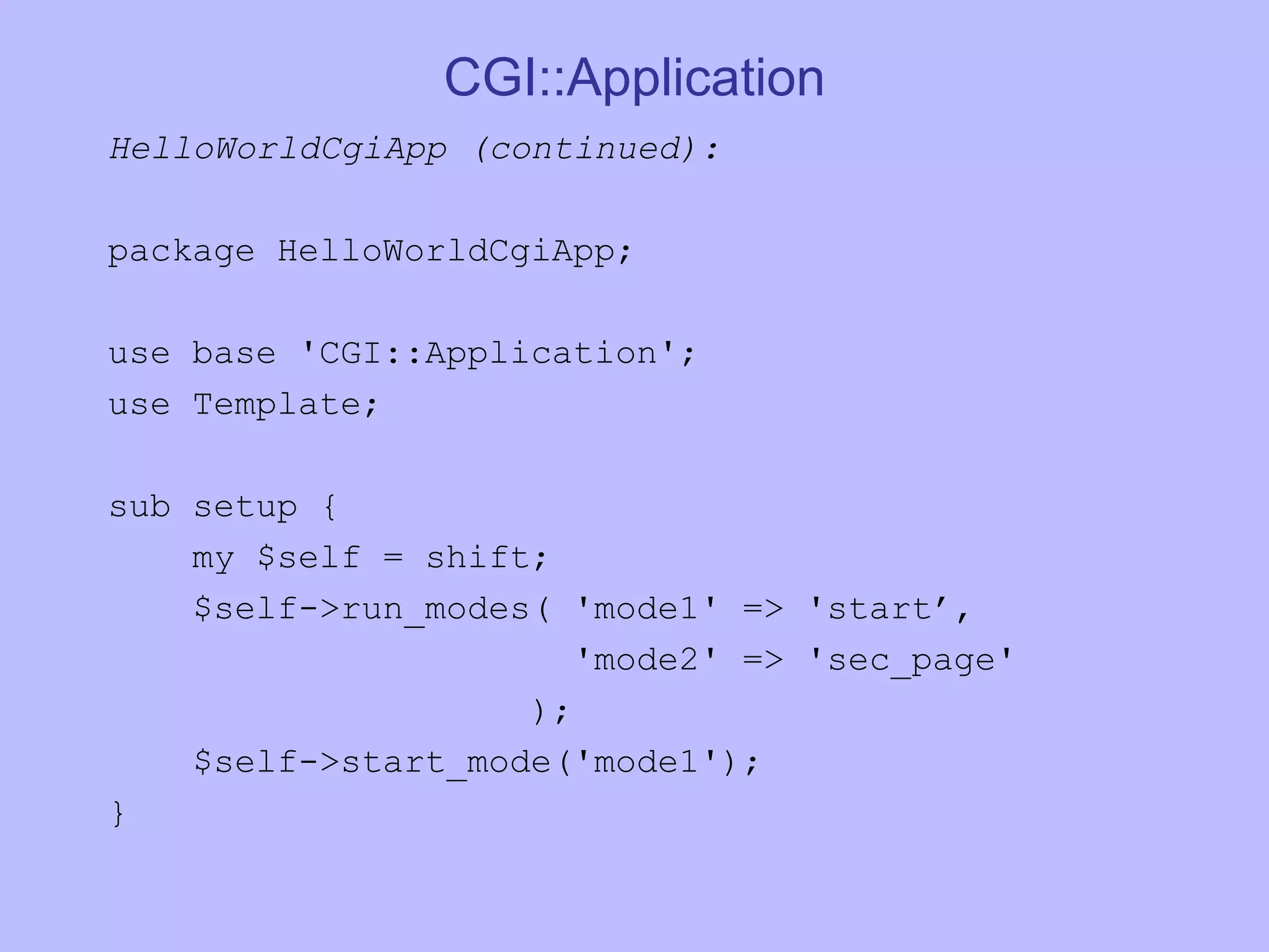 CGI::Application HelloWorldCgiApp (continued): package HelloWorldCgiApp; use base 'CGI::Application'; use Template; sub setup { my $self = shift; $self->run_modes( 'mode1' => 'start’, 'mode2' => 'sec_page' ); $self->start_mode('mode1'); } 