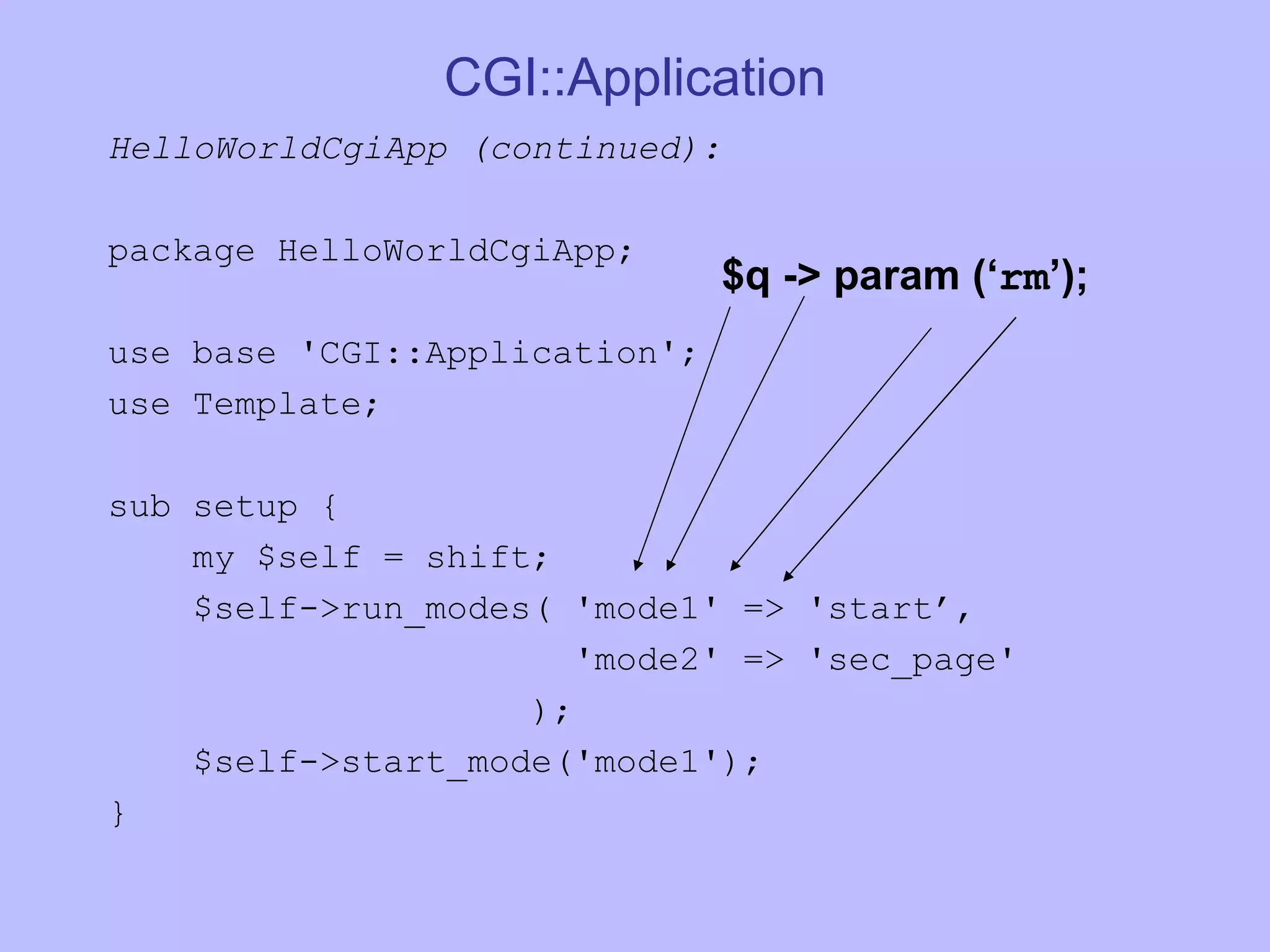 CGI::Application HelloWorldCgiApp (continued): package HelloWorldCgiApp; use base 'CGI::Application'; use Template; sub setup { my $self = shift; $self->run_modes( 'mode1' => 'start’, 'mode2' => 'sec_page' ); $self->start_mode('mode1'); } $q -> param (‘ rm ’); 