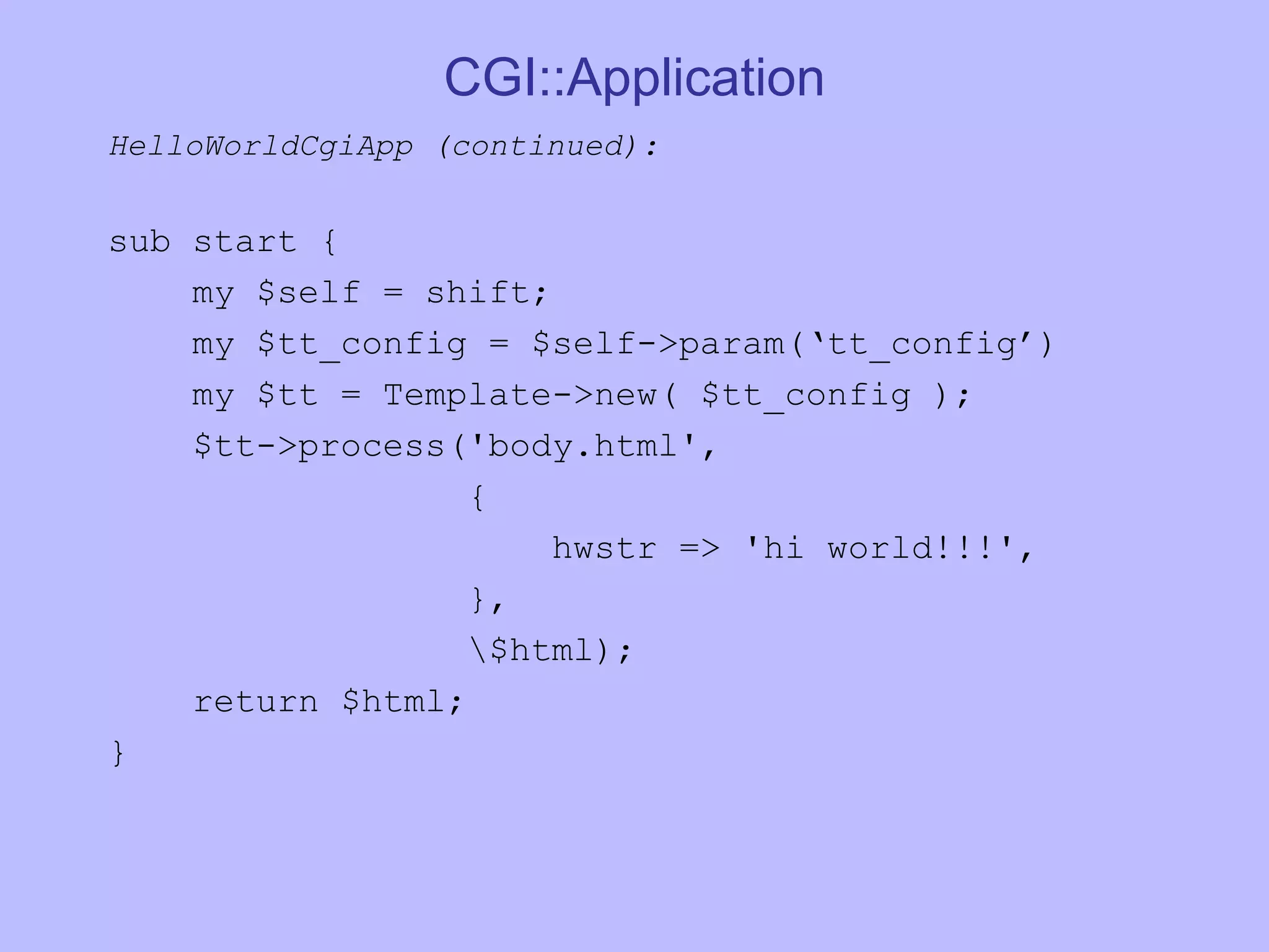 CGI::Application HelloWorldCgiApp (continued): sub start { my $self = shift; my $tt_config = $self->param(‘tt_config’) my $tt = Template->new( $tt_config ); $tt->process('body.html', { hwstr => 'hi world!!!', }, \$html); return $html; } 