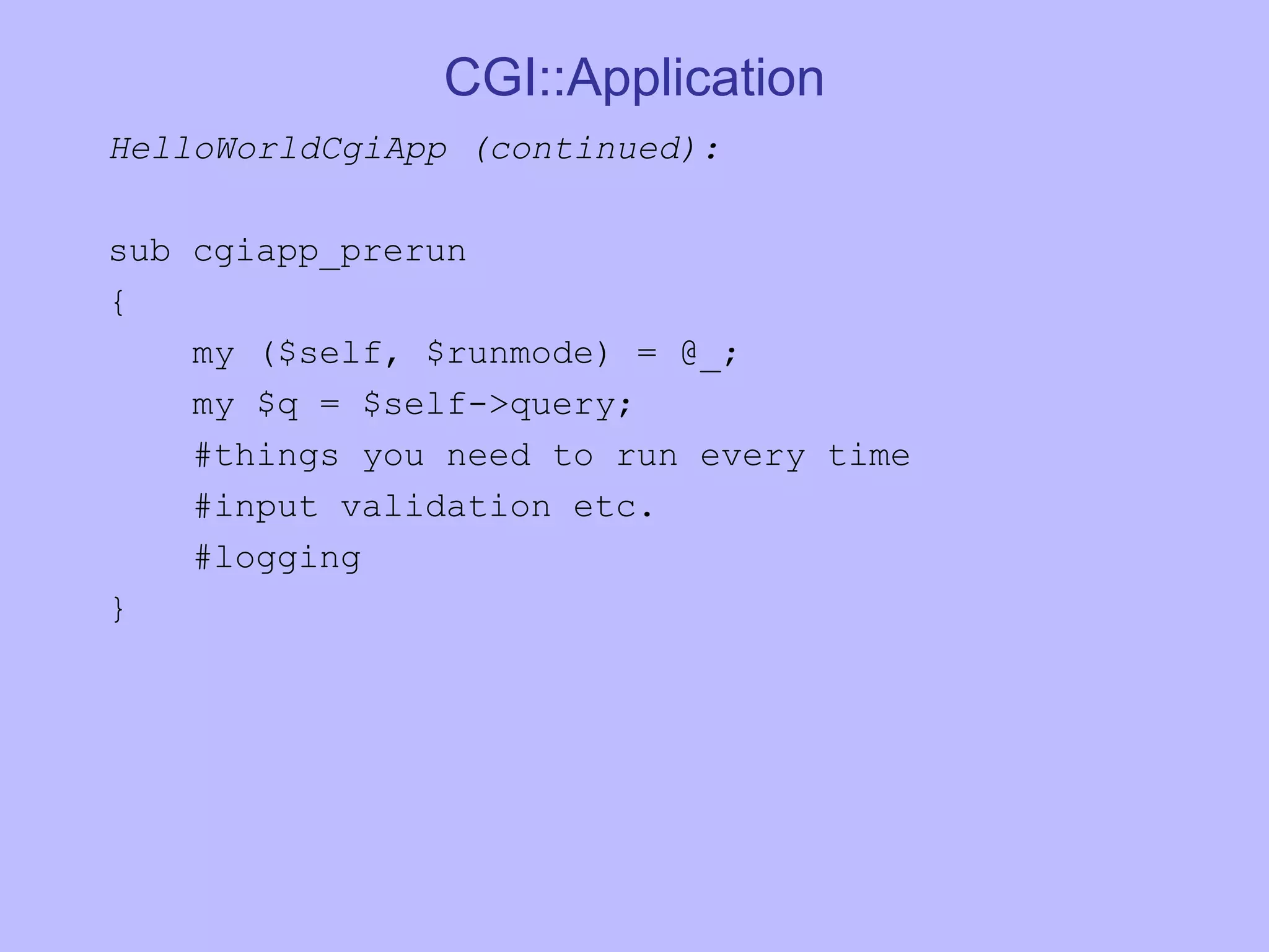 CGI::Application HelloWorldCgiApp (continued): sub cgiapp_prerun { my ($self, $runmode) = @_; my $q = $self->query; #things you need to run every time #input validation etc. #logging } 