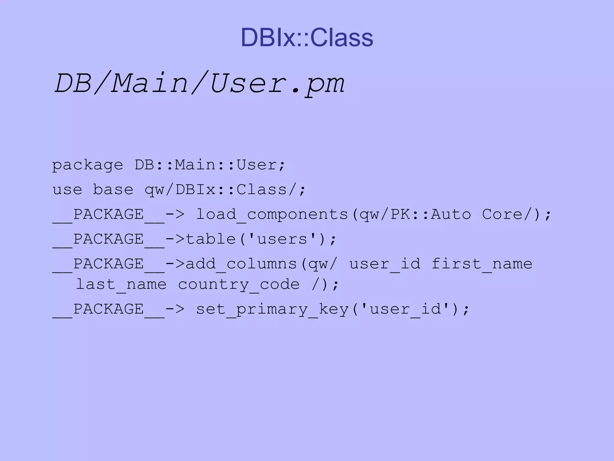 DBIx::Class DB/Main/User.pm package DB::Main::User; use base qw/DBIx::Class/; __PACKAGE__-> load_components(qw/PK::Auto Core/); __PACKAGE__->table('users'); __PACKAGE__->add_columns(qw/ user_id first_name last_name country_code /); __PACKAGE__-> set_primary_key('user_id'); 