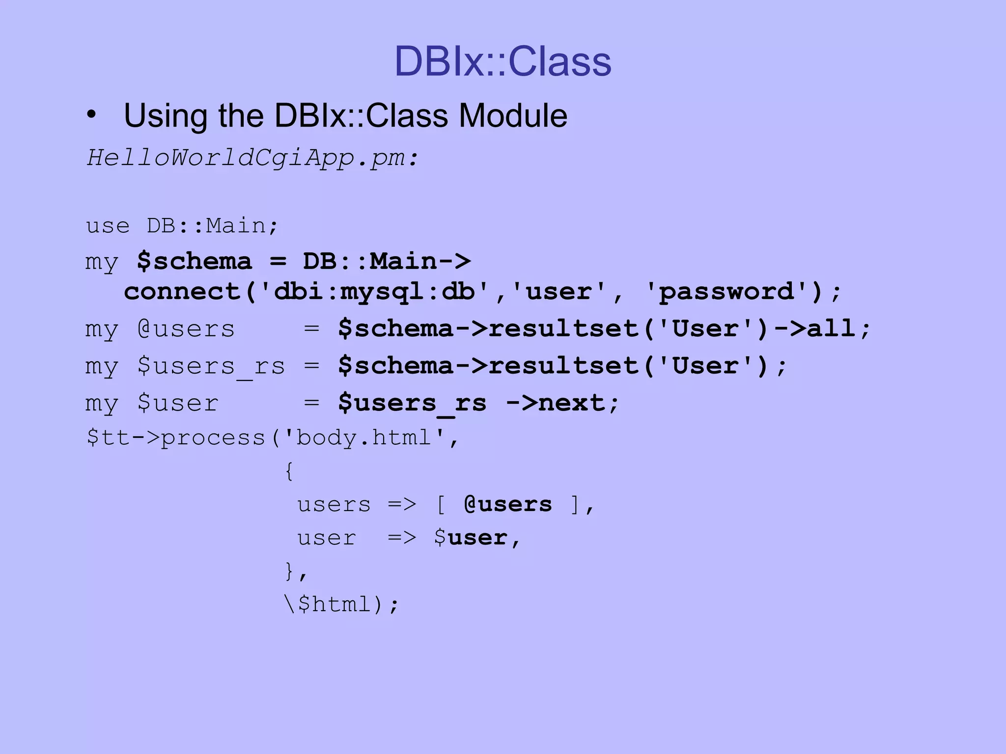 DBIx::Class Using the DBIx::Class Module HelloWorldCgiApp.pm: use DB::Main; my $schema = DB::Main-> connect('dbi:mysql:db','user', 'password'); my @users = $schema->resultset('User')->all; my $users_rs = $schema->resultset('User'); my $user = $users_rs ->next; $tt->process('body.html', { users => [ @users ], user => $ user, }, \$html); 
