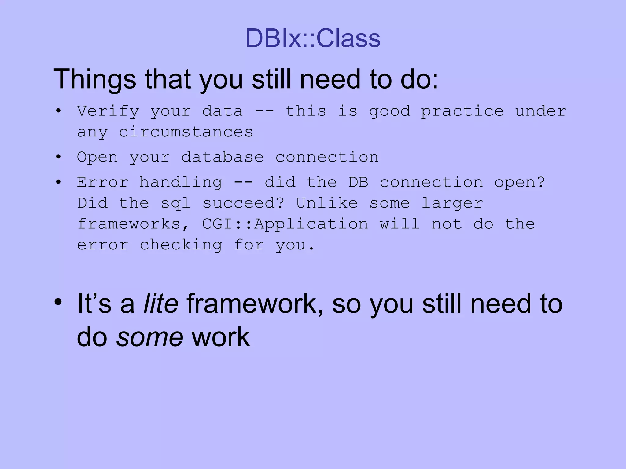 DBIx::Class Things that you still need to do: Verify your data -- this is good practice under any circumstances Open your database connection Error handling -- did the DB connection open? Did the sql succeed? Unlike some larger frameworks, CGI::Application will not do the error checking for you. It’s a lite framework, so you still need to do some work 
