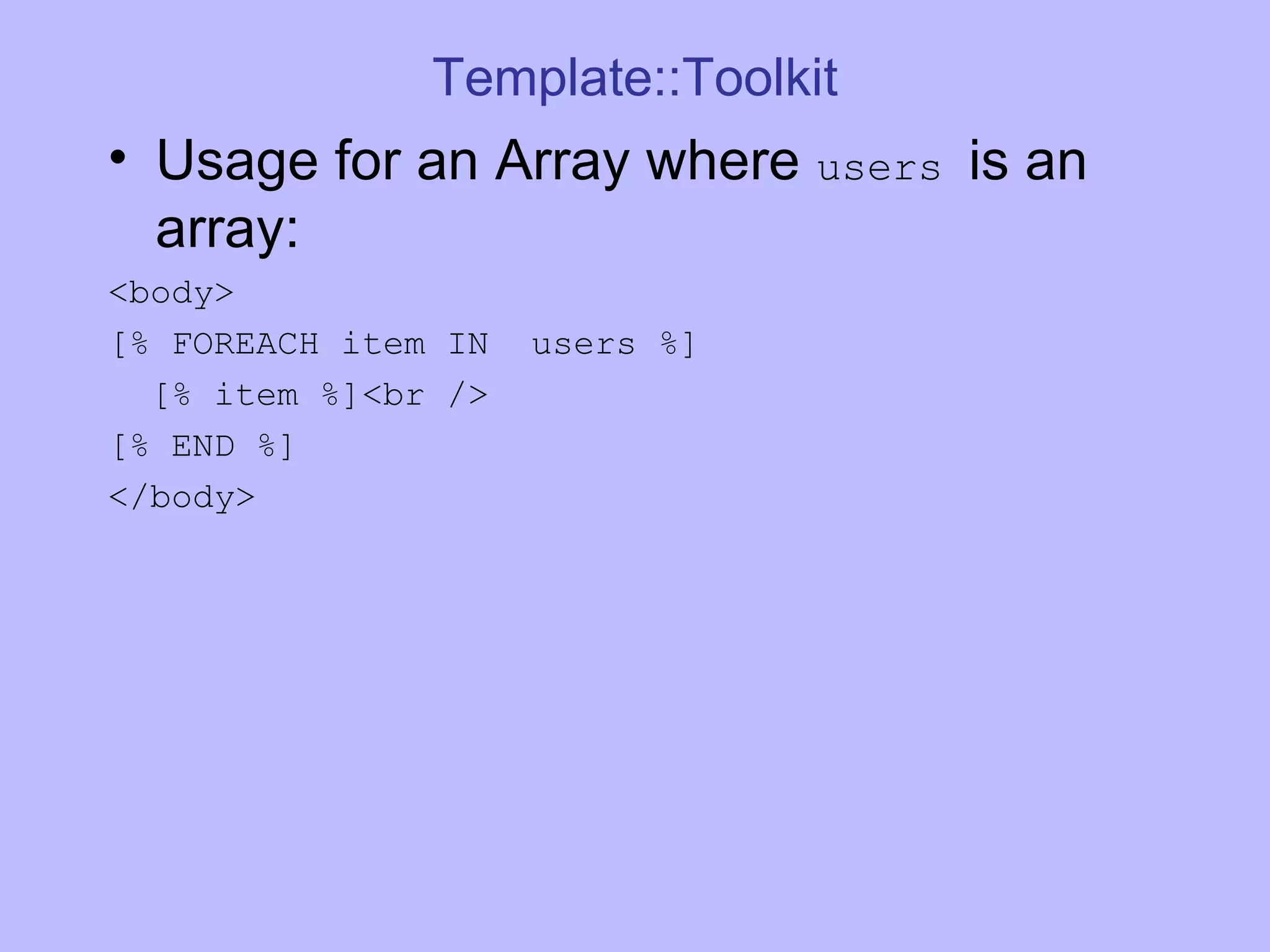 Template::Toolkit Usage for an Array where users is an array: <body> [% FOREACH item IN users %] [% item %]<br /> [% END %] </body> 