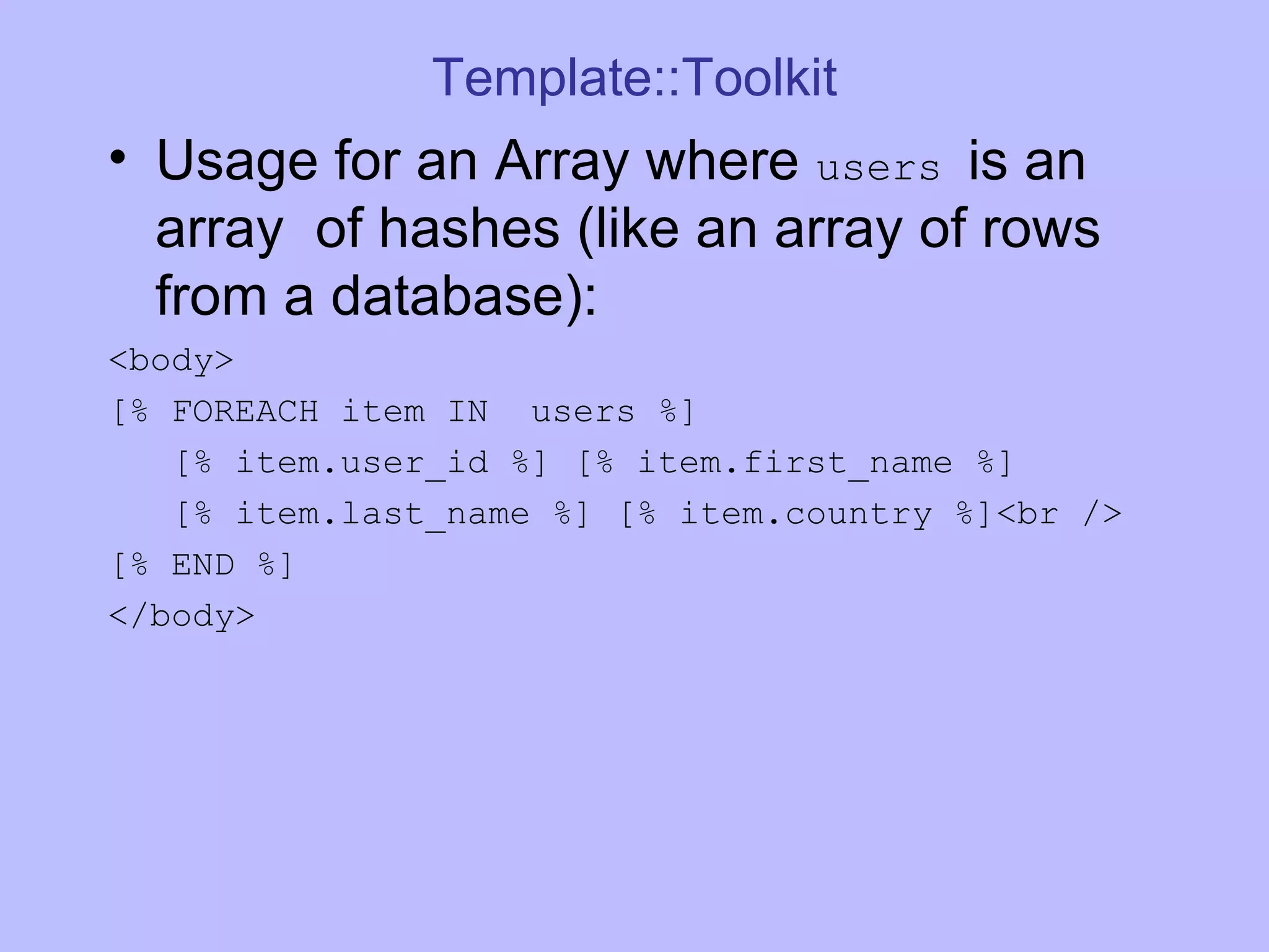 Template::Toolkit Usage for an Array where users is an array of hashes (like an array of rows from a database): <body> [% FOREACH item IN users %] [% item.user_id %] [% item.first_name %] [% item.last_name %] [% item.country %]<br /> [% END %] </body> 