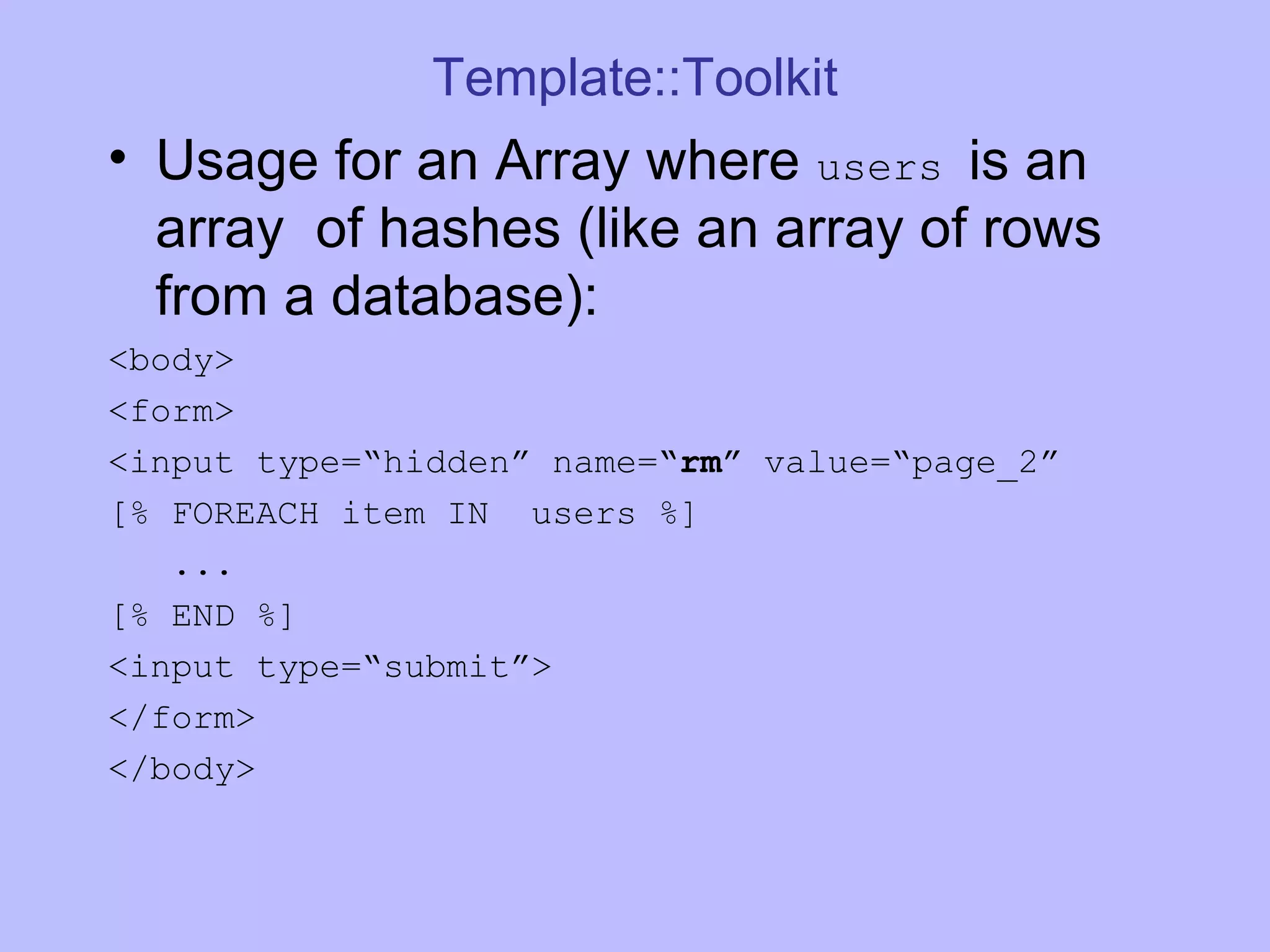 Template::Toolkit Usage for an Array where users is an array of hashes (like an array of rows from a database): <body> <form> <input type=“hidden” name= “rm” value=“page_2” [% FOREACH item IN users %] ... [% END %] <input type=“submit”> </form> </body> 