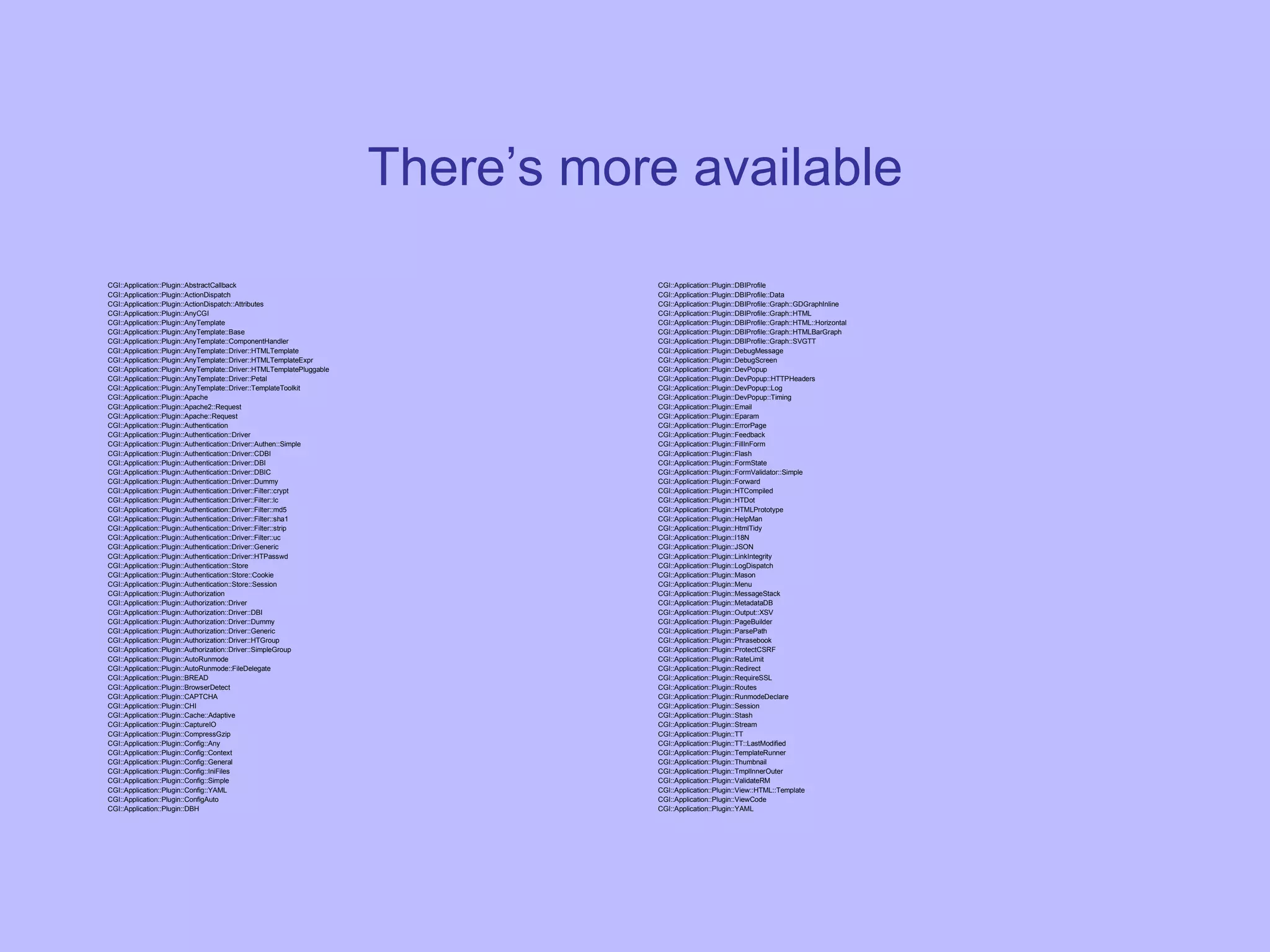 There’s more available CGI::Application::Plugin::AbstractCallback CGI::Application::Plugin::ActionDispatch CGI::Application::Plugin::ActionDispatch::Attributes CGI::Application::Plugin::AnyCGI CGI::Application::Plugin::AnyTemplate CGI::Application::Plugin::AnyTemplate::Base CGI::Application::Plugin::AnyTemplate::ComponentHandler CGI::Application::Plugin::AnyTemplate::Driver::HTMLTemplate CGI::Application::Plugin::AnyTemplate::Driver::HTMLTemplateExpr CGI::Application::Plugin::AnyTemplate::Driver::HTMLTemplatePluggable CGI::Application::Plugin::AnyTemplate::Driver::Petal CGI::Application::Plugin::AnyTemplate::Driver::TemplateToolkit CGI::Application::Plugin::Apache CGI::Application::Plugin::Apache2::Request CGI::Application::Plugin::Apache::Request CGI::Application::Plugin::Authentication CGI::Application::Plugin::Authentication::Driver CGI::Application::Plugin::Authentication::Driver::Authen::Simple CGI::Application::Plugin::Authentication::Driver::CDBI CGI::Application::Plugin::Authentication::Driver::DBI CGI::Application::Plugin::Authentication::Driver::DBIC CGI::Application::Plugin::Authentication::Driver::Dummy CGI::Application::Plugin::Authentication::Driver::Filter::crypt CGI::Application::Plugin::Authentication::Driver::Filter::lc CGI::Application::Plugin::Authentication::Driver::Filter::md5 CGI::Application::Plugin::Authentication::Driver::Filter::sha1 CGI::Application::Plugin::Authentication::Driver::Filter::strip CGI::Application::Plugin::Authentication::Driver::Filter::uc CGI::Application::Plugin::Authentication::Driver::Generic CGI::Application::Plugin::Authentication::Driver::HTPasswd CGI::Application::Plugin::Authentication::Store CGI::Application::Plugin::Authentication::Store::Cookie CGI::Application::Plugin::Authentication::Store::Session CGI::Application::Plugin::Authorization CGI::Application::Plugin::Authorization::Driver CGI::Application::Plugin::Authorization::Driver::DBI CGI::Application::Plugin::Authorization::Driver::Dummy CGI::Application::Plugin::Authorization::Driver::Generic CGI::Application::Plugin::Authorization::Driver::HTGroup CGI::Application::Plugin::Authorization::Driver::SimpleGroup CGI::Application::Plugin::AutoRunmode CGI::Application::Plugin::AutoRunmode::FileDelegate CGI::Application::Plugin::BREAD CGI::Application::Plugin::BrowserDetect CGI::Application::Plugin::CAPTCHA CGI::Application::Plugin::CHI CGI::Application::Plugin::Cache::Adaptive CGI::Application::Plugin::CaptureIO CGI::Application::Plugin::CompressGzip CGI::Application::Plugin::Config::Any CGI::Application::Plugin::Config::Context CGI::Application::Plugin::Config::General CGI::Application::Plugin::Config::IniFiles CGI::Application::Plugin::Config::Simple CGI::Application::Plugin::Config::YAML CGI::Application::Plugin::ConfigAuto CGI::Application::Plugin::DBH CGI::Application::Plugin::DBIProfile CGI::Application::Plugin::DBIProfile::Data CGI::Application::Plugin::DBIProfile::Graph::GDGraphInline CGI::Application::Plugin::DBIProfile::Graph::HTML CGI::Application::Plugin::DBIProfile::Graph::HTML::Horizontal CGI::Application::Plugin::DBIProfile::Graph::HTMLBarGraph CGI::Application::Plugin::DBIProfile::Graph::SVGTT CGI::Application::Plugin::DebugMessage CGI::Application::Plugin::DebugScreen CGI::Application::Plugin::DevPopup CGI::Application::Plugin::DevPopup::HTTPHeaders CGI::Application::Plugin::DevPopup::Log CGI::Application::Plugin::DevPopup::Timing CGI::Application::Plugin::Email CGI::Application::Plugin::Eparam CGI::Application::Plugin::ErrorPage CGI::Application::Plugin::Feedback CGI::Application::Plugin::FillInForm CGI::Application::Plugin::Flash CGI::Application::Plugin::FormState CGI::Application::Plugin::FormValidator::Simple CGI::Application::Plugin::Forward CGI::Application::Plugin::HTCompiled CGI::Application::Plugin::HTDot CGI::Application::Plugin::HTMLPrototype CGI::Application::Plugin::HelpMan CGI::Application::Plugin::HtmlTidy CGI::Application::Plugin::I18N CGI::Application::Plugin::JSON CGI::Application::Plugin::LinkIntegrity CGI::Application::Plugin::LogDispatch CGI::Application::Plugin::Mason CGI::Application::Plugin::Menu CGI::Application::Plugin::MessageStack CGI::Application::Plugin::MetadataDB CGI::Application::Plugin::Output::XSV CGI::Application::Plugin::PageBuilder CGI::Application::Plugin::ParsePath CGI::Application::Plugin::Phrasebook CGI::Application::Plugin::ProtectCSRF CGI::Application::Plugin::RateLimit CGI::Application::Plugin::Redirect CGI::Application::Plugin::RequireSSL CGI::Application::Plugin::Routes CGI::Application::Plugin::RunmodeDeclare CGI::Application::Plugin::Session CGI::Application::Plugin::Stash CGI::Application::Plugin::Stream CGI::Application::Plugin::TT CGI::Application::Plugin::TT::LastModified CGI::Application::Plugin::TemplateRunner CGI::Application::Plugin::Thumbnail CGI::Application::Plugin::TmplInnerOuter CGI::Application::Plugin::ValidateRM CGI::Application::Plugin::View::HTML::Template CGI::Application::Plugin::ViewCode CGI::Application::Plugin::YAML 