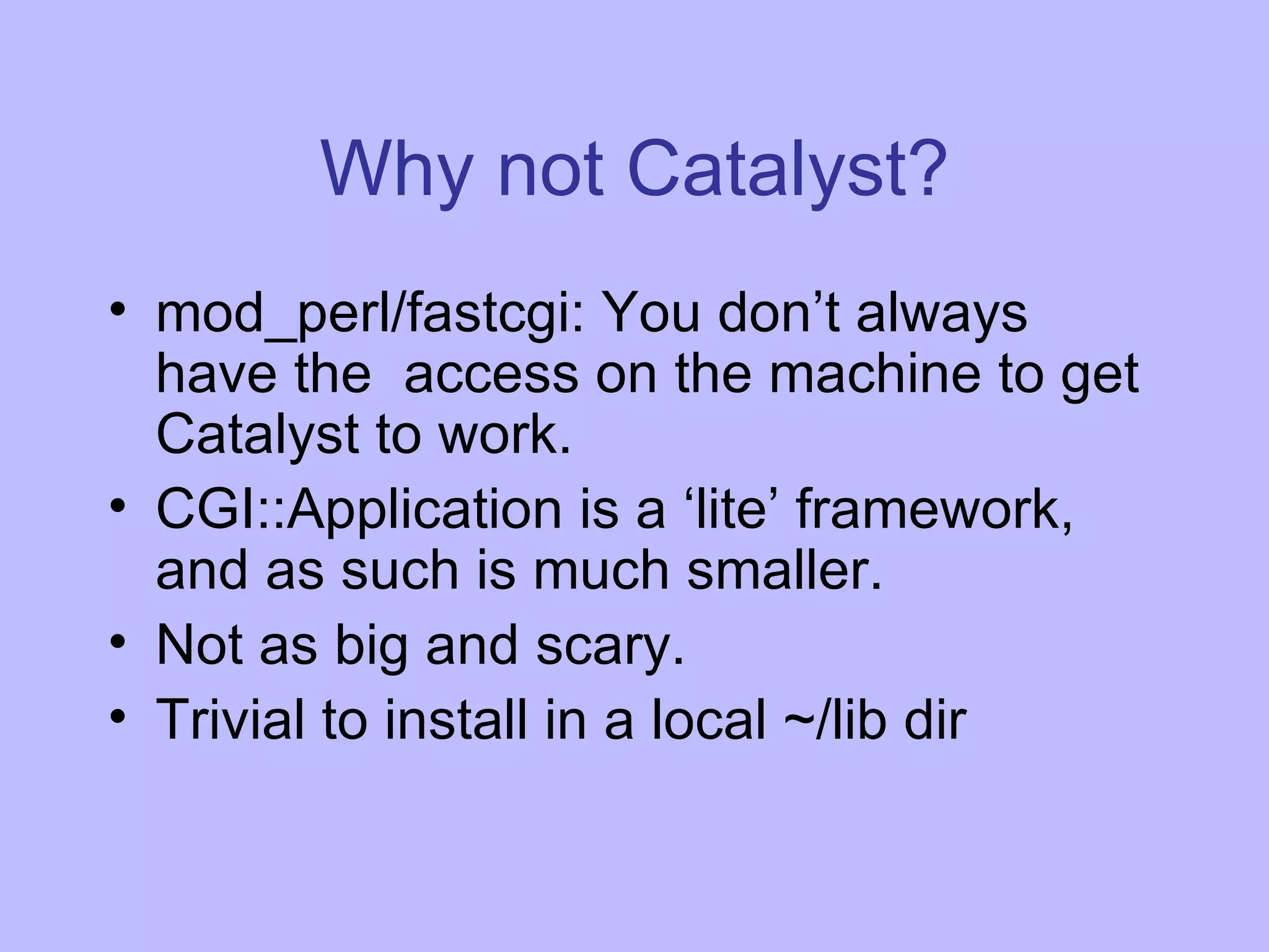 Why not Catalyst? mod_perl/fastcgi: You don’t always have the access on the machine to get Catalyst to work. CGI::Application is a ‘lite’ framework, and as such is much smaller. Not as big and scary. Trivial to install in a local ~/lib dir 