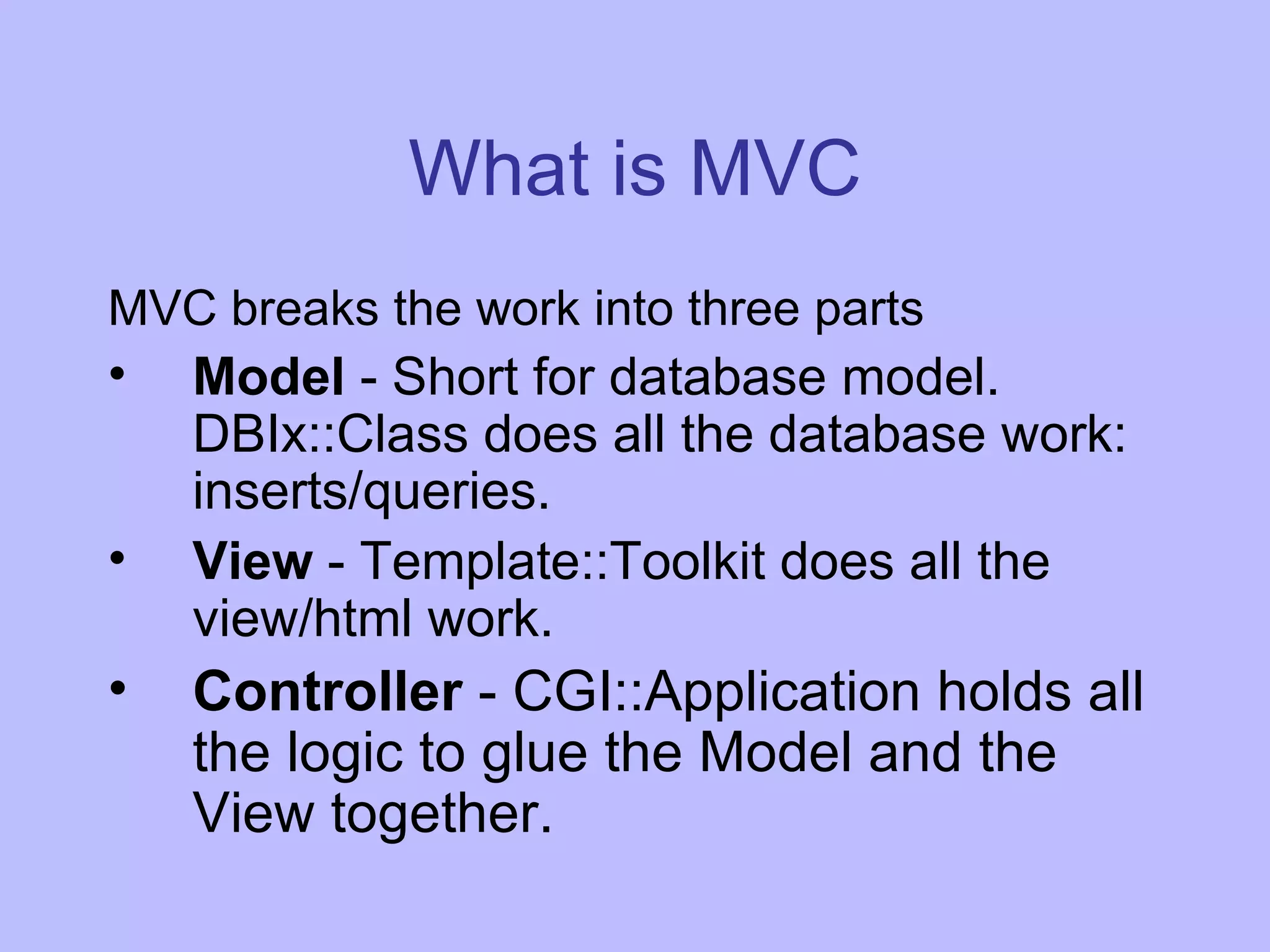 What is MVC MVC breaks the work into three parts Model - Short for database model. DBIx::Class does all the database work: inserts/queries. View - Template::Toolkit does all the view/html work. Controller - CGI::Application holds all the logic to glue the Model and the View together. 