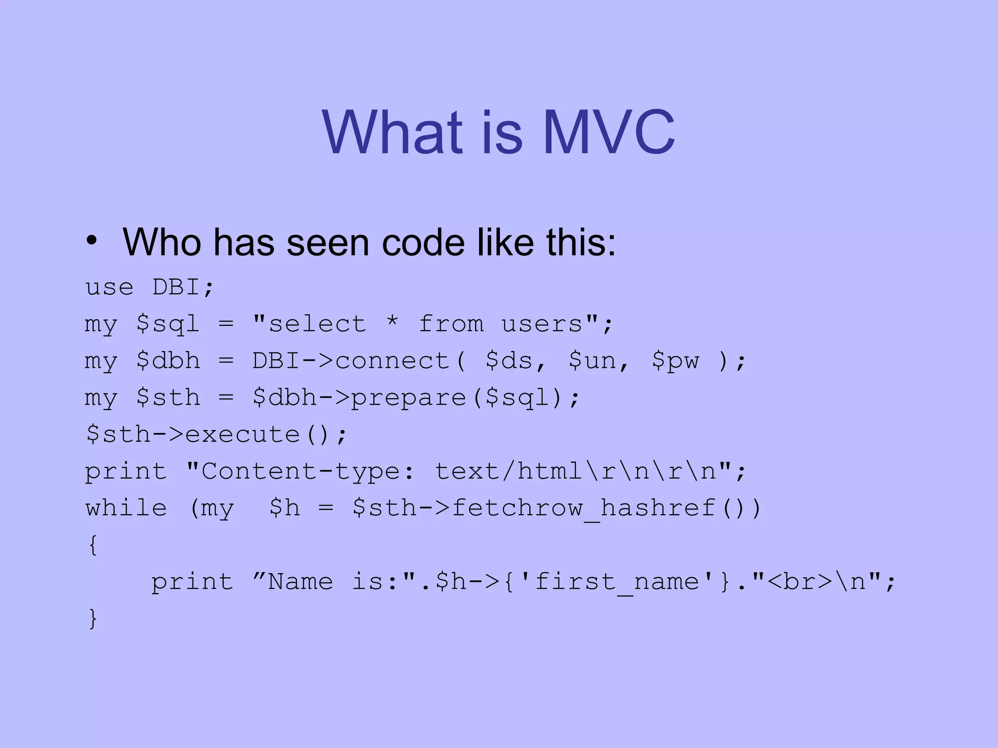 What is MVC Who has seen code like this: use DBI; my $sql = &quot;select * from users&quot;; my $dbh = DBI->connect( $ds, $un, $pw ); my $sth = $dbh->prepare($sql); $sth->execute(); print &quot;Content-type: text/html\r\n\r\n&quot;; while (my $h = $sth->fetchrow_hashref()) { print ”Name is:&quot;.$h->{'first_name'}.&quot;<br>\n&quot;; } 
