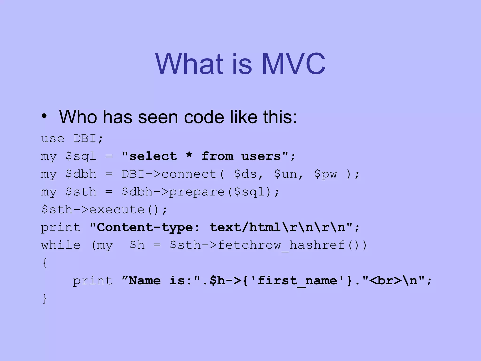 What is MVC Who has seen code like this: use DBI; my $sql = &quot;select * from users&quot; ; my $dbh = DBI->connect( $ds, $un, $pw ); my $sth = $dbh->prepare($sql); $sth->execute(); print &quot;Content-type: text/html\r\n\r\n&quot; ; while (my $h = $sth->fetchrow_hashref()) { print ”Name is:&quot;.$h->{'first_name'}.&quot;<br>\n&quot; ; } 