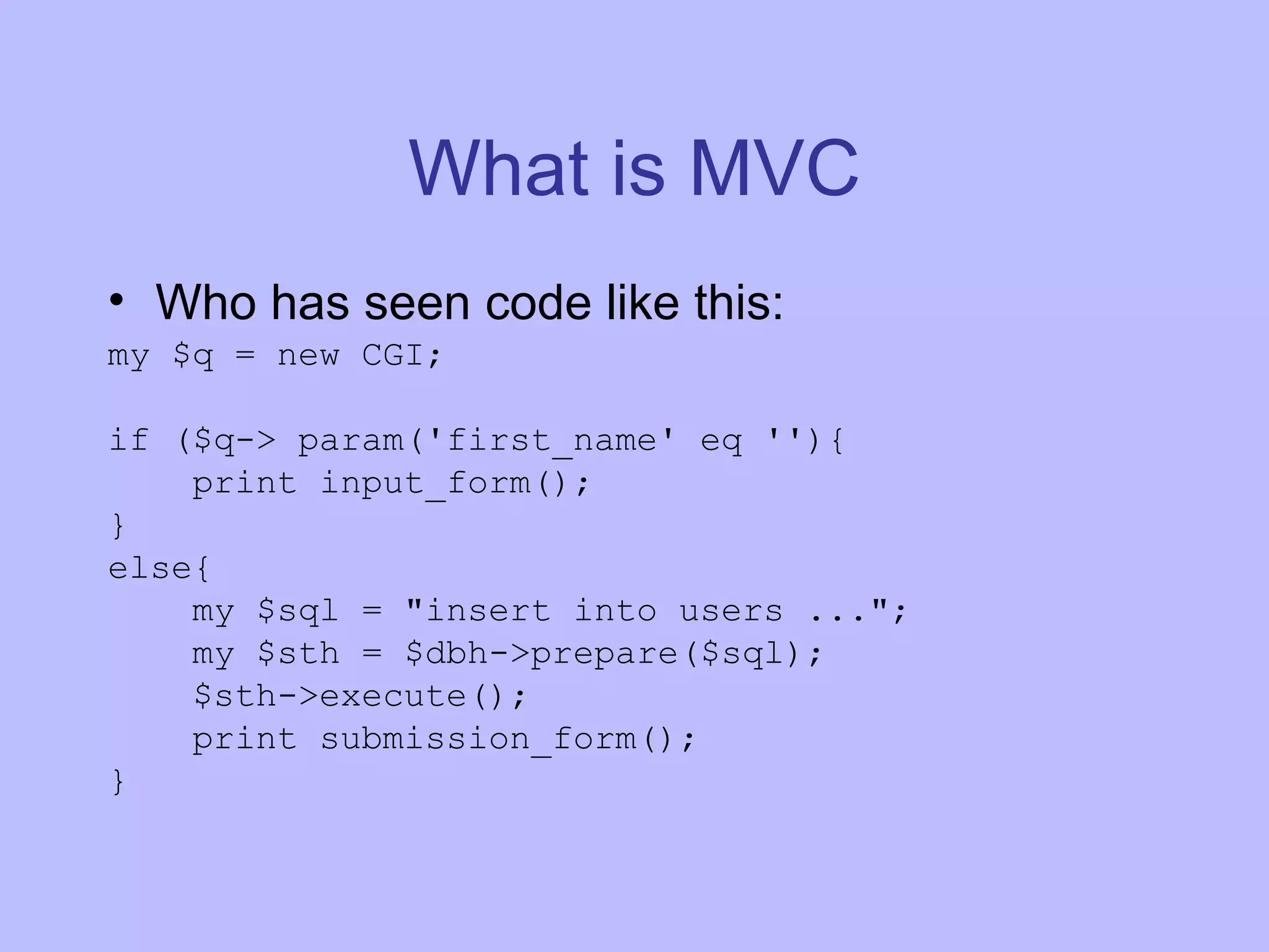 What is MVC Who has seen code like this: my $q = new CGI; if ($q-> param('first_name' eq ''){ print input_form(); } else{ my $sql = &quot;insert into users ...&quot;; my $sth = $dbh->prepare($sql); $sth->execute(); print submission_form(); } 