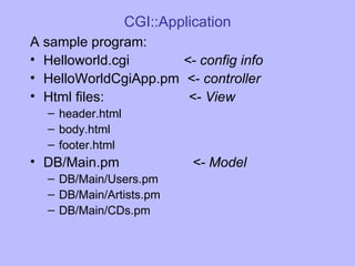 CGI::Application A sample program: Helloworld.cgi  <- config info HelloWorldCgiApp.pm  <- controller Html files:  <-  View header.html body.html footer.html DB/Main.pm  <- Model DB/Main/Users.pm DB/Main/Artists.pm DB/Main/CDs.pm 