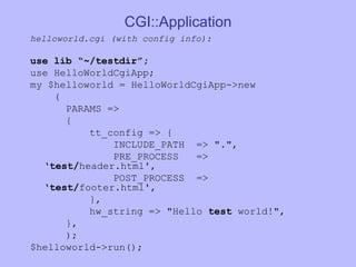 CGI::Application helloworld.cgi (with config info): use lib “~/testdir”; use HelloWorldCgiApp; my $helloworld = HelloWorldCgiApp->new ( PARAMS => { tt_config => { INCLUDE_PATH  => ".", PRE_PROCESS  => ‘ test/ header.html', POST_PROCESS  => ‘ test/ footer.html', }, hw_string => "Hello  test  world!", }, ); $helloworld->run(); 