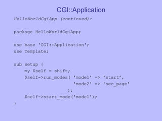 CGI::Application HelloWorldCgiApp (continued):  package HelloWorldCgiApp; use base 'CGI::Application'; use Template; sub setup { my $self = shift; $self->run_modes( 'mode1' => 'start’, 'mode2' => 'sec_page' ); $self->start_mode('mode1'); } 