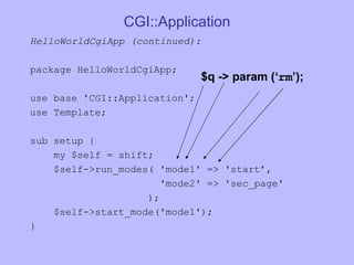 CGI::Application HelloWorldCgiApp (continued):  package HelloWorldCgiApp; use base 'CGI::Application'; use Template; sub setup { my $self = shift; $self->run_modes( 'mode1' => 'start’, 'mode2' => 'sec_page' ); $self->start_mode('mode1'); } $q -> param (‘ rm ’); 