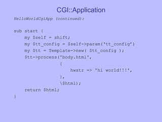 CGI::Application HelloWorldCgiApp (continued):  sub start { my $self = shift; my $tt_config = $self->param(‘tt_config’) my $tt = Template->new( $tt_config ); $tt->process('body.html', { hwstr => 'hi world!!!', }, \$html); return $html; } 