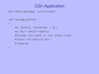 CGI::Application HelloWorldCgiApp (continued):  sub cgiapp_prerun  {  my ($self, $runmode) = @_;  my $q = $self->query;  #things you need to run every time #input validation etc. #logging } 