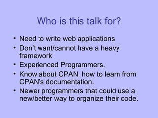 Who is this talk for? Need to write web applications Don’t want/cannot have a heavy framework Experienced Programmers. Know about CPAN, how to learn from CPAN’s documentation. Newer programmers that could use a new/better way to organize their code. 