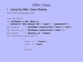 DBIx::Class Using the DBIx::Class Module HelloWorldCgiApp.pm: use DB::Main; my  $schema = DB::Main-> connect('dbi:mysql:db','user', 'password'); my @users  =  $schema->resultset('User')->all; my $users_rs =  $schema->resultset('User'); my $user  =  $users_rs ->next; $tt->process('body.html', { users => [  @users  ], user  => $ user, }, \$html); 