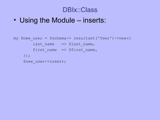 DBIx::Class Using the Module  –  inserts: my $new_user = $schema-> resultset('User')->new({ last_name  => $last_name, first_name  => $first_name, }); $new_user->insert; 