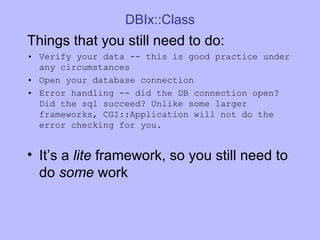 DBIx::Class Things that you still need to do: Verify your data -- this is good practice under any circumstances Open your database connection Error handling -- did the DB connection open? Did the sql succeed? Unlike some larger frameworks, CGI::Application will not do the error checking for you. It’s a  lite  framework, so you still need to do  some  work 