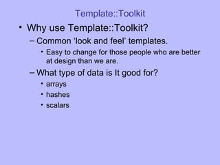 Template::Toolkit Why use Template::Toolkit? Common ‘look and feel’ templates. Easy to change for those people who are better at design than we are. What type of data is It good for? arrays hashes scalars 