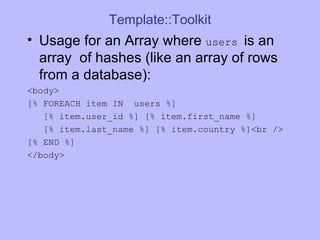 Template::Toolkit Usage for an Array where  users  is an array  of hashes (like an array of rows from a database): <body> [% FOREACH item IN  users %] [% item.user_id %] [% item.first_name %] [% item.last_name %] [% item.country %]<br /> [% END %]  </body> 