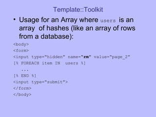 Template::Toolkit Usage for an Array where  users  is an array  of hashes (like an array of rows from a database): <body> <form> <input type=“hidden” name= “rm”  value=“page_2” [% FOREACH item IN  users %] ...  [% END %]  <input type=“submit”> </form> </body> 