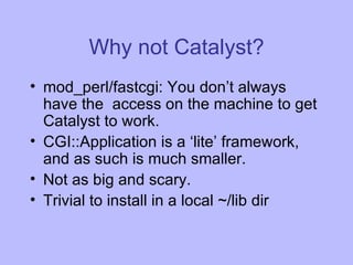 Why not Catalyst? mod_perl/fastcgi: You don’t always have the  access on the machine to get Catalyst to work. CGI::Application is a ‘lite’ framework, and as such is much smaller. Not as big and scary. Trivial to install in a local ~/lib dir 