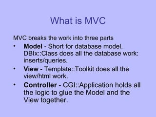 What is MVC MVC breaks the work into three parts Model  - Short for database model. DBIx::Class does all the database work: inserts/queries. View  - Template::Toolkit does all the view/html work. Controller  - CGI::Application holds all the logic to glue the Model and the View together. 