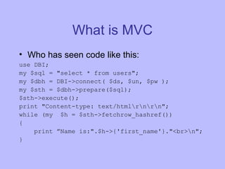 What is MVC Who has seen code like this: use DBI; my $sql = "select * from users"; my $dbh = DBI->connect( $ds, $un, $pw ); my $sth = $dbh->prepare($sql); $sth->execute(); print "Content-type: text/html\r\n\r\n"; while (my  $h = $sth->fetchrow_hashref()) { print ”Name is:".$h->{'first_name'}."<br>\n"; } 